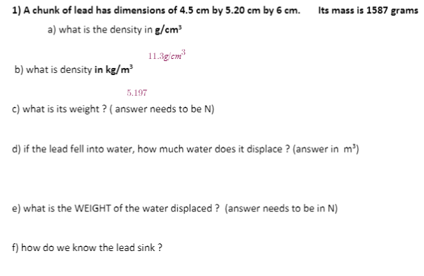 1) A chunk of lead has dimensions of 4.5 cm by 5.20 cm by 6 cm.
Its mass is 1587 grams
a) what is the density in g/cm?
11.3g/cm
b) what is density in kg/m
5.197
c) what is its weight ? ( answer needs to be N)
d) if the lead fell into water, how much water does it displace ? (answer in m')
e) what is the WEIGHT of the water displaced ? (answer needs to be in N)
f) how do we know the lead sink ?
