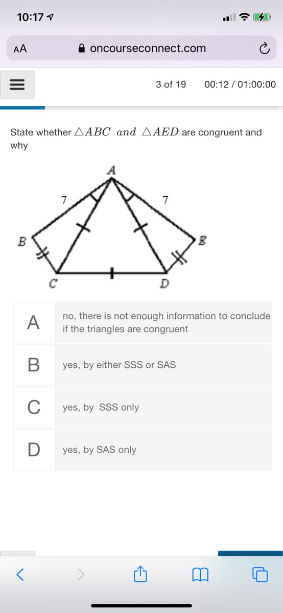 10:17 1
AA
A oncourseconnect.com
3 of 19
00:12 / 01:00:00
State whether AABC and AAED are congruent and
why
7
C
A
no, there is not enough information to conclude
if the triangles are congruent
yes, by either SSS or SAS
C
yes, by SSS only
D
yes, by SAS only
II
