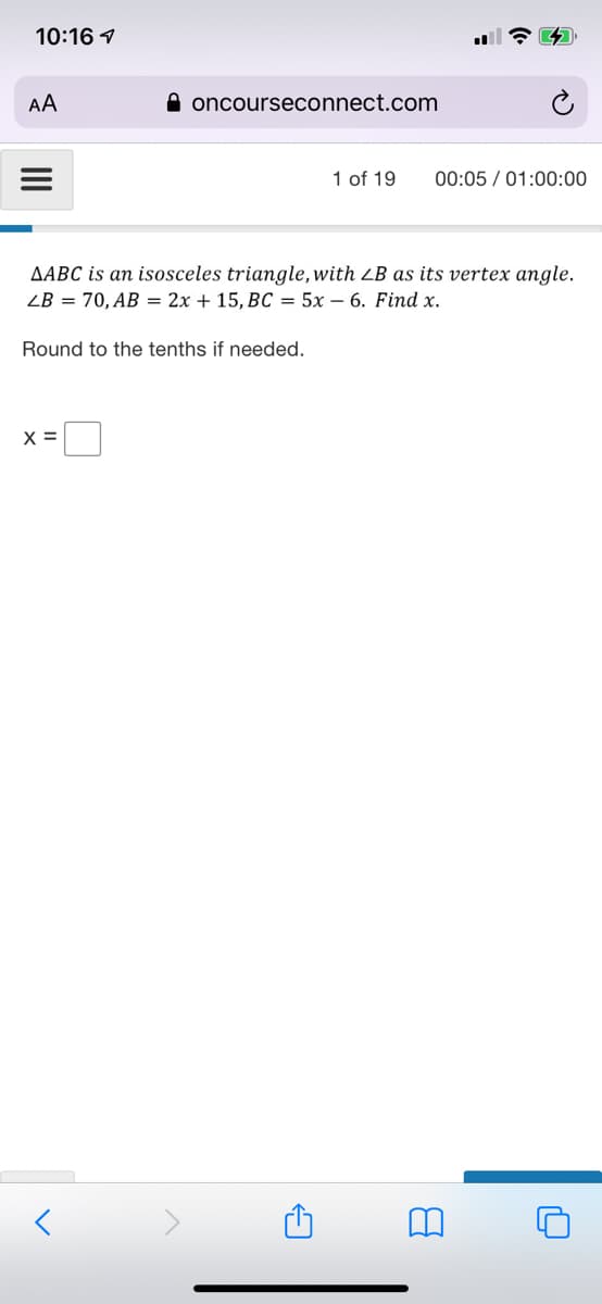 10:16 1
AA
A oncourseconnect.com
1 of 19
00:05 / 01:00:00
AABC is an isosceles triangle, with LB as its vertex angle.
ZB = 70, AB = 2x + 15, BC = 5x – 6. Find x.
Round to the tenths if needed.
X =

