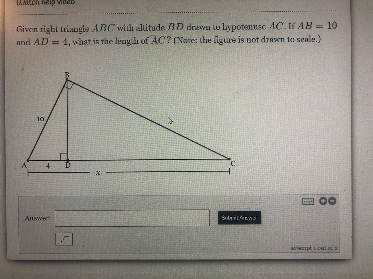 0Watch help video
-----
Given right triangle ABC with altitude BD drawn to hypotenuse AC. If AB = 10
and AD = 4, what is the length of AC? (Note: the figure is not drawn to scale.)
10
A
|4 D
圖 00
Answer:
Submit Answer
attempt 1 out of 2
