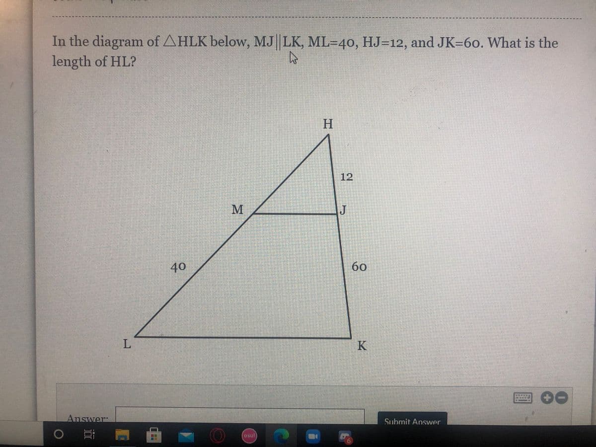 --*-* --*-- --
In the diagram of AHLK below, MJ LK, ML=40, HJ=12, and JK=60. What is the
length of HL?
H
.
12
M
40
60
L
K
Answer:
Submit Answer
