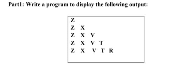 Part1: Write a program to display the following output:
Z X
Z X V
Z X V T
Z X V T R
