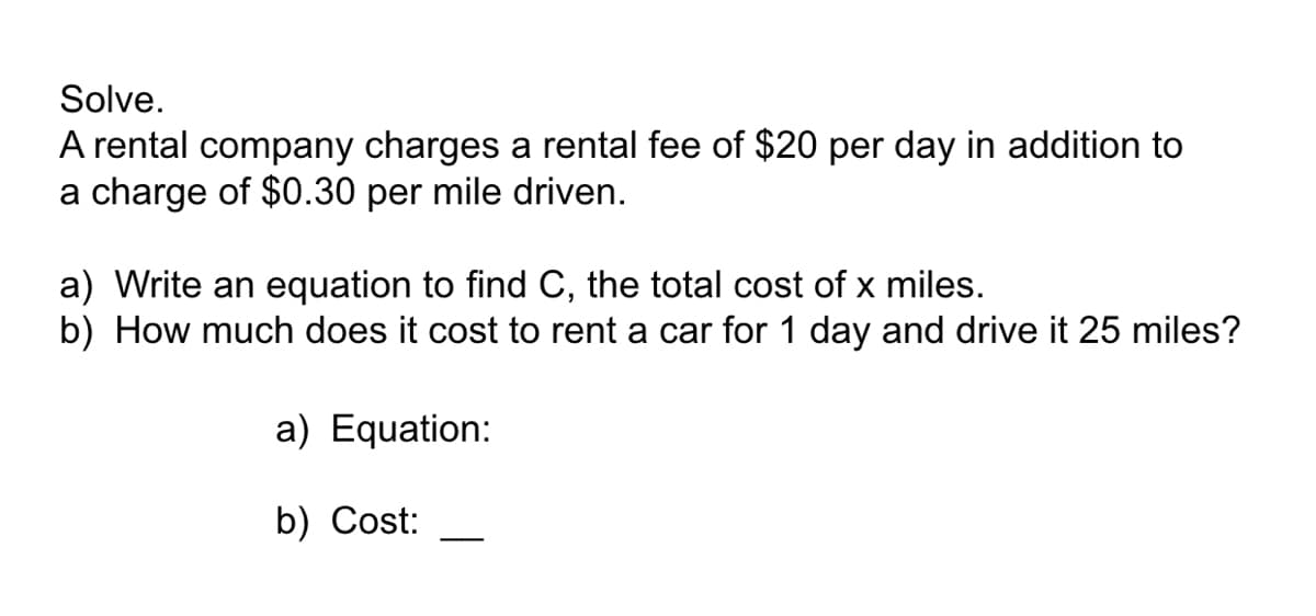 Solve.
A rental company charges a rental fee of $20 per day in addition to
a charge of $0.30 per mile driven.
a) Write an equation to find C, the total cost of x miles.
b) How much does it cost to rent a car for 1 day and drive it 25 miles?
a) Equation:
b) Cost:
