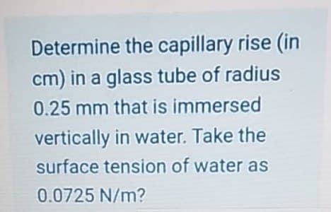 Determine the capillary rise (in
cm) in a glass tube of radius
0.25 mm that is immersed
vertically in water. Take the
surface tension of water as
0.0725 N/m?
