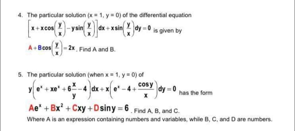 4. The particular solution (x = 1, y = 0) of the differential equation
X + xcos
y
|-y sin 2
y
dx +xsin
y
dy 0
is given by
A+Bcos 2= 2x Find A and B.
y
5. The particular solution (when x = 1, y = 0) of
cosy
e +xe* +6-4 dx+x e*-4+
y
dy = 0
has the form
Ae* + Bx? + Cxy +Dsiny = 6. Find A, B, and C.
Where A is an expression containing numbers and variables, while B, C, and D are numbers.
