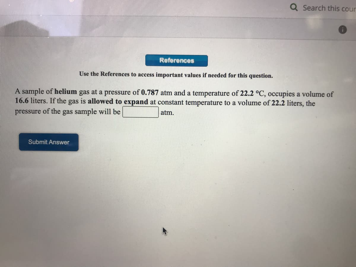 Q Search this cour
References
Use the References to access important values if needed for this question.
A sample of helium gas at a pressure of 0.787 atm and a temperature of 22.2 °C, occupies a volume of
16.6 liters. If the gas is allowed to expand at constant temperature to a volume of 22.2 liters, the
pressure of the gas sample will be
atm.
Submit Answer
