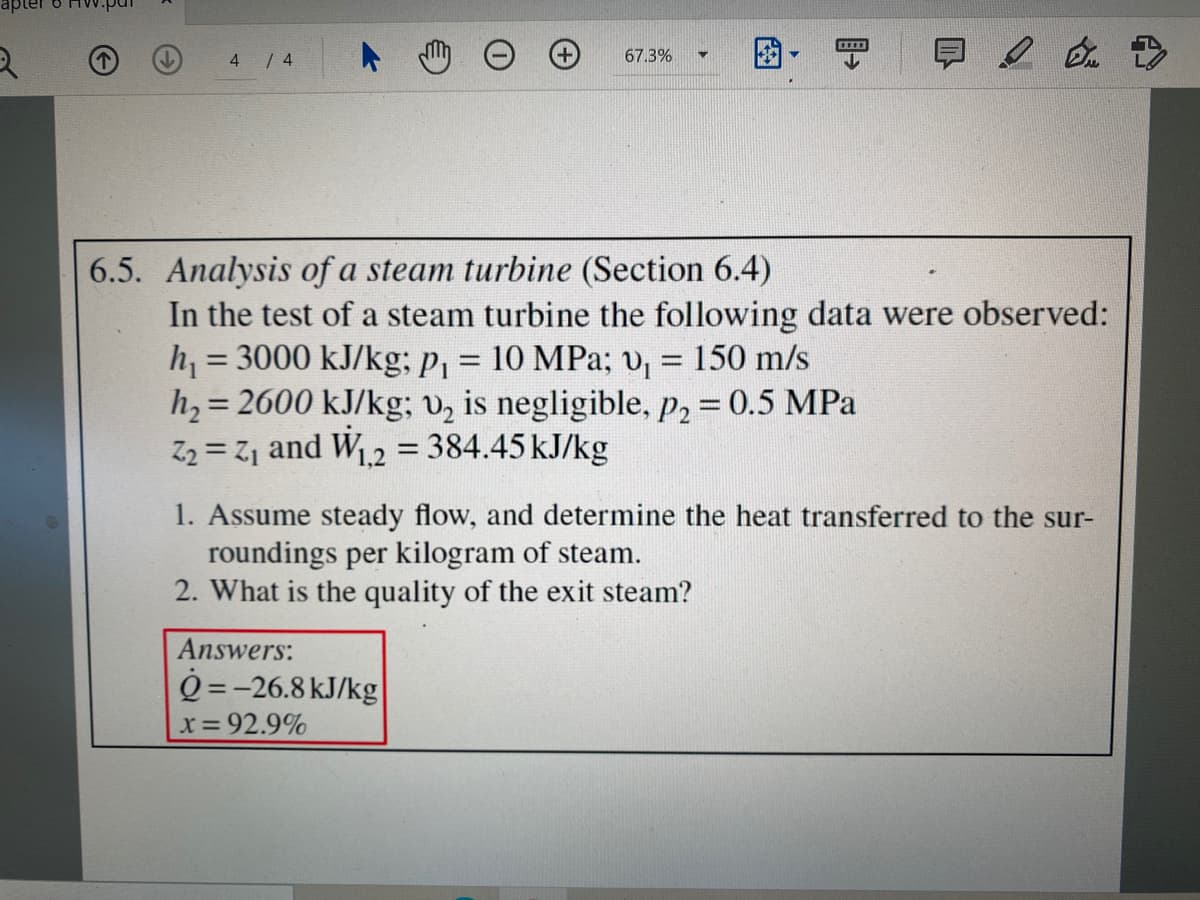 日2 >
4 / 4
67.3%
6.5. Analysis of a steam turbine (Section 6.4)
In the test of a steam turbine the following data were observed:
h = 3000 kJ/kg; P1 = 10 MPa; v, = 150 m/s
h, = 2600 kJ/kg; vz is negligible, P2 = 0.5 MPa
Z2 = Z1 and W2 = 384.45 kJ/kg
%3D
%3D
%3D
1,2
1. Assume steady flow, and determine the heat transferred to the sur-
roundings per kilogram of steam.
2. What is the quality of the exit steam?
Answers:
Q =-26.8 kJ/kg
x= 92.9%
图
