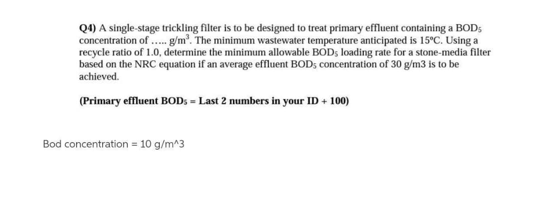 Q4) A single-stage trickling filter is to be designed to treat primary effluent containing a BOD5
concentration of... g/m. The minimum wastewater temperature anticipated is 15°C. Using a
recycle ratio of 1.0, determine the minimum allowable BOD5 loading rate for a stone-media filter
based on the NRC equation if an average effluent BOD5 concentration of 30 g/m3 is to be
achieved.
(Primary effluent BOD5 = Last 2 numbers in your ID + 100)
Bod concentration = 10 g/m^3
