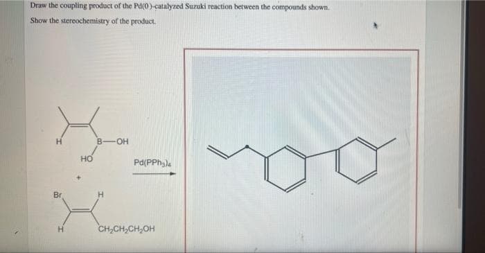 Draw the coupling product of the Pd(0)-catalyzed Suzuki reaction between the compounds shown.
Show the stereochemistry of the product.
H
B-OH
но
Pd(PPh,)a
Br
CH,CH,CH,OH
