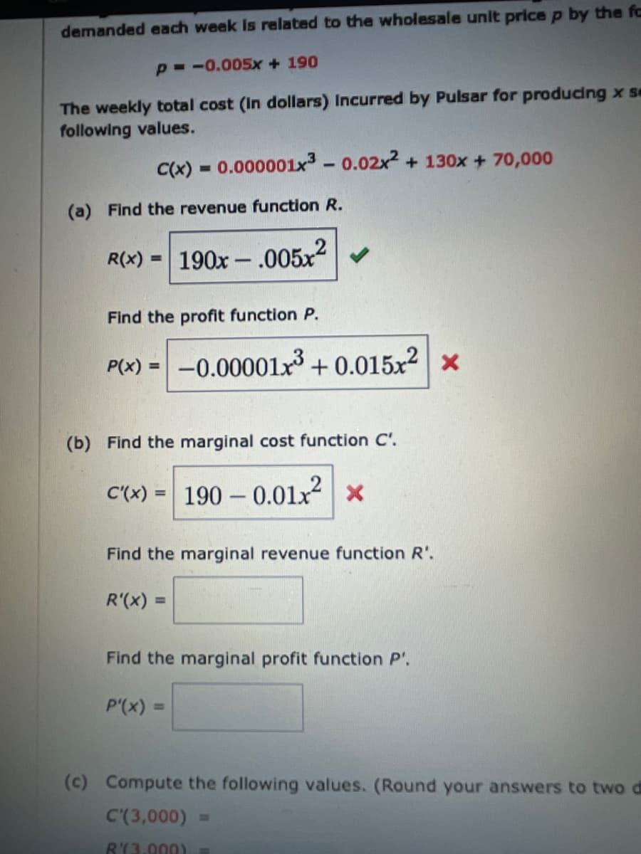 demanded each week Is related to the wholesale unit price p by the fa
P -0.005x + 190
The weekly total cost (In dollars) Incurred by Pulsar for producing x se
following values.
C(x)
0.000001x3 - 0.02x2 + 130x + 70,000
%3D
(a) Find the revenue function R.
R(x) :
190x - .005x
Find the profit function P.
P(x) = -0.00001x3 + 0.015x² | ×
(b) Find the marginal cost function C'.
C'(x) = 190 – 0.01x x
Find the marginal revenue function R'.
R'(x)
Find the marginal profit function P'.
P'(x) =
(c) Compute the following values. (Round your answers to two di
C'(3,000) =
R'(3.000)
