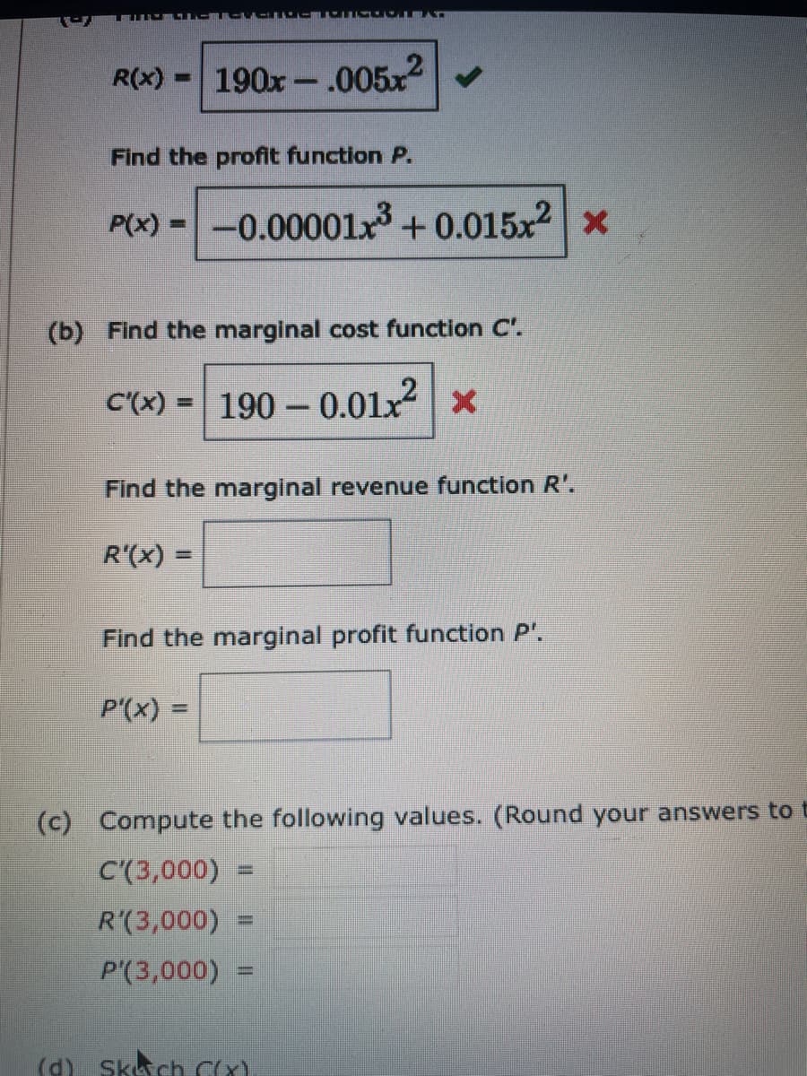 LU LAD
R(x)
190x-.005x
%3D
Find the profit function P.
P(x) =-0.00001x + 0.015x2 x
(b) Find the marginal cost function C'.
C'(x) = 190 - 0.01x x
Find the marginal revenue function R'.
R'(x) =
Find the marginal profit function P'.
P'(x) =
(c) Compute the following values. (Round your answers to t
C'(3,000)
R'(3,000)
%3D
P'(3,000)
%3D
(d) Skch CX)
