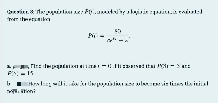 Question 3: The population size P(t), modeled by a logistic equation, is evaluated
from the equation
80
P(1) =
cekt + 2
a. , Find the population at time t = 0 if it observed that P(3) = 5 and
P(6) = 15.
b
I How long will it take for the population size to become six times the initial
popuuation?
