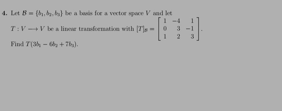 4. Let B = {b1, b2, b3} be a basis for a vector space V and let
1 -4
1
-
T:V →V be a linear transformation with [T]g =
0.
3 -1
1
3
Find T(3b1 – 6b2 + 7b3).
