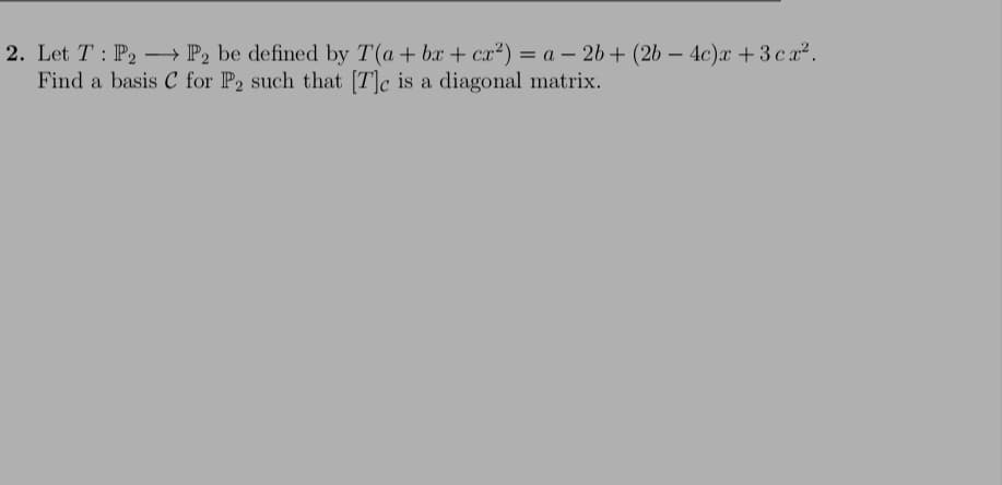 2. Let T : P2 -→ P2 be defined by T(a+ bx + cx²) = a – 26 + (2b – 4c)x +3ca2.
Find a basis C for P2 such that [T]c is a diagonal matrix.
