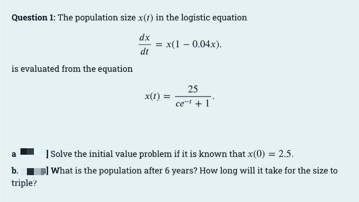 Question 1: The population size x(1) in the logistic equation
dx
= x(1 – 0.04x).
dt
is evaluated from the equation
25
x(t) =
ce- + 1
] Solve the initial value problem if it is known that x(0) = 2.5.
a
b.
B What is the population after 6 years? How long will it take for the size to
triple?
