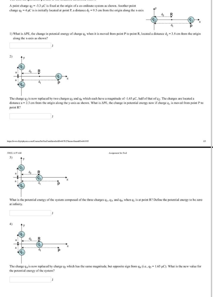 A point charge q2 --3.3 µC is fixed at the origin of a co-ordinate system as shown. Another point
charge q = 4 µC is is initially located at point P, a distance dj =9.5 cm from the origin along the x-axis
1) What is APE, the change in potenial energy of charge q, when it is moved from point P to point R, located a distance d, = 3.8 cm from the origin
along the x-axis as shown?
2)
93
The charge q2 is now replaced by two charges q3 and q4 which each have a magnitude of -1.65 µC, half of that of q2. The charges are located a
distance a = 2.3 cm from the origin along the y-axis as shown. What is APE, the change in potential energy now if charge q, is moved from point P to
point R?
https://www.lipitphysics.com/Course/SerTool?unitltemSetID60027&enrollmentiD161995
1/3
322, 6:57 AM
Assignment Set Tol
3)
What is the potential energy of the system composed of the three charges q1, 93, and q4, when q is at point R? Define the potential energy to be zero
at infinity.
J
4)
q.
R.
The charge q4 is now replaced by charge qs which has the same magnitude, but opposite sign from q4 (i.e., q5 = 1.65 µC). What is the new value for
the potential energy of the system?
J
