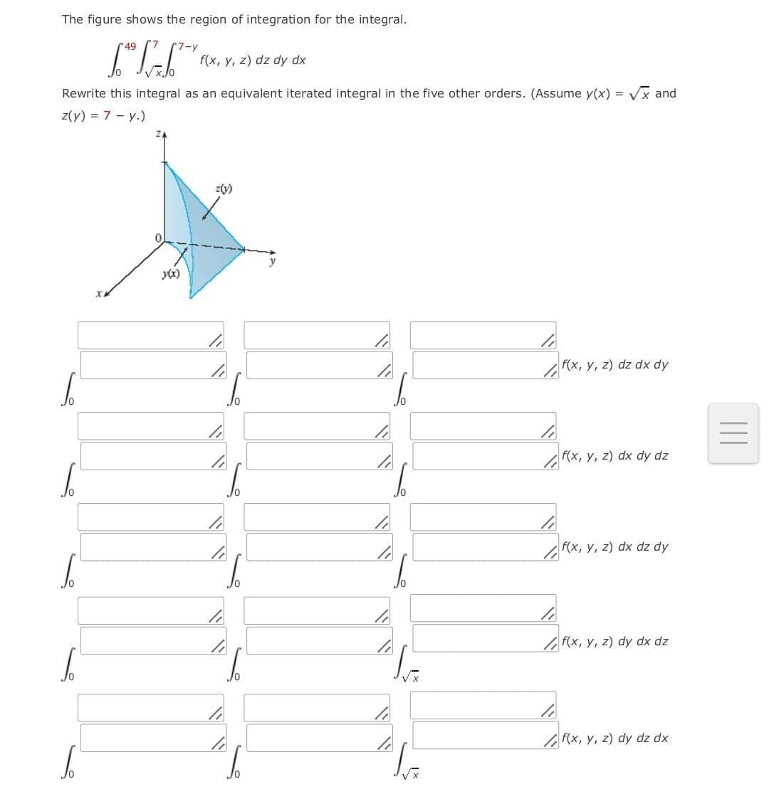 The figure shows the region of integration for the integral.
49
(7-y
f(x, y, z) dz dy dx
Rewrite this integral as an equivalent iterated integral in the five other orders. (Assume y(x) = Vx and
z(y) = 7 - y.)
z(v)
f(x, y, z) dz dx dy
f(x, y, z) dx dy dz
f(x, y, z) dx dz dy
F(x, y, z) dy dx dz
/ F(x, y, z) dy dz dx
