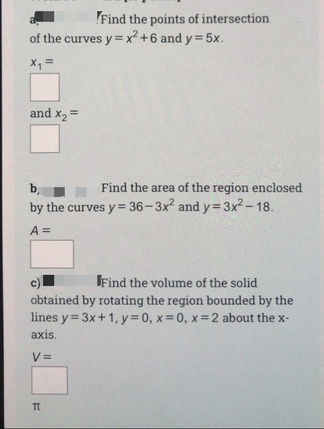 a,
Find the points of intersection
of the curves y= x²+6 and y=5x.
%3D
X, =
and x2=
%3D
b,
Find the area of the region enclosed
by the curves y= 36-3x and y=3x2-18.
A =
c)
Find the volume of the solid
obtained by rotating the region bounded by the
lines y= 3x+1, y 0, x 0, x=2 about the x-
axis.
V =
TT
