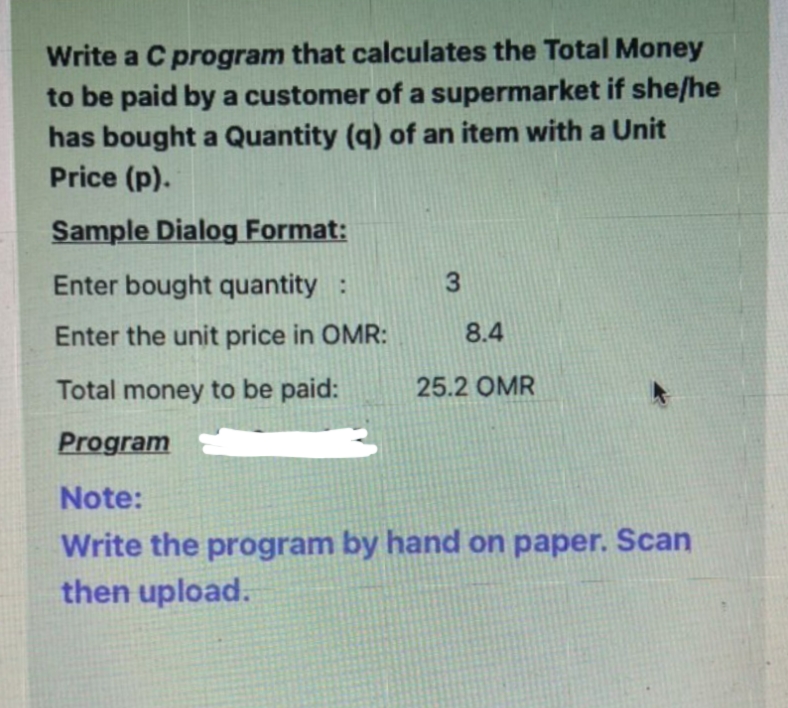 Write a C program that calculates the Total Money
to be paid by a customer of a supermarket if she/he
has bought a Quantity (q) of an item with a Unit
Price (p).
Sample Dialog Format:
Enter bought quantity :
Enter the unit price in OMR:
8.4
Total money to be paid:
25.2 OMR
Program
Note:
Write the program by hand on paper. Scan
then upload.

