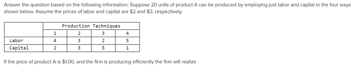 Answer the question based on the following information: Suppose 20 units of product A can be produced by employing just labor and capital in the four ways
shown below. Assume the prices of labor and capital are $2 and $3, respectively.
Production Techniques
2
3
4
Labor
4
3
2
5
Сapital
2
1
If the price of product A is $1.00, and the firm is producing efficiently the firm will realize
