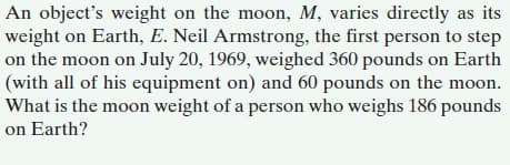 An object's weight on the moon, M, varies directly as its
weight on Earth, E. Neil Armstrong, the first person to step
on the moon on July 20, 1969, weighed 360 pounds on Earth
(with all of his equipment on) and 60 pounds on the moon.
What is the moon weight of a person who weighs 186 pounds
on Earth?
