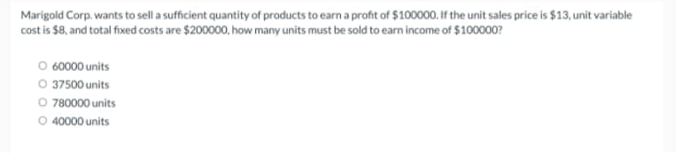 Marigold Corp. wants to sell a sufficient quantity of products to earn a profit of $100000. If the unit sales price is $13, unit variable
cost is $8, and total fixed costs are $200000, how many units must be sold to earn income of $100000?
O 60000 units
O 37500 units
O 780000 units
40000 units
