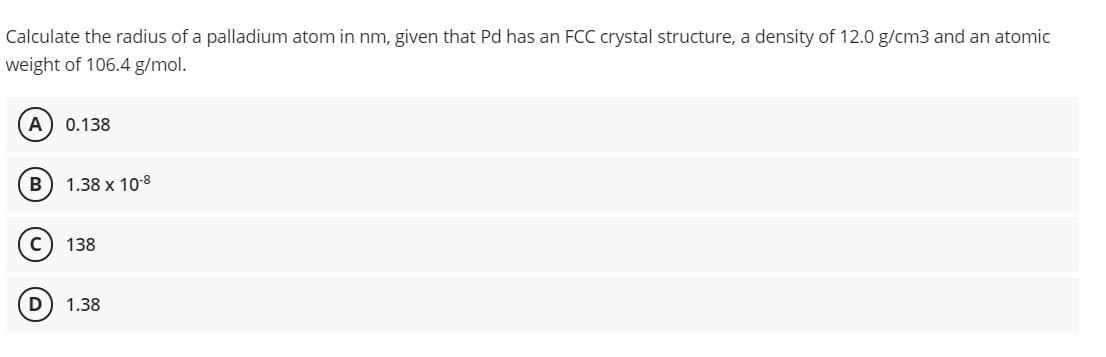 Calculate the radius of a palladium atom in nm, given that Pd has an FCC crystal structure, a density of 12.0 g/cm3 and an atomic
weight of 106.4 g/mol.
A
0.138
1.38 x 10-8
138
1.38
