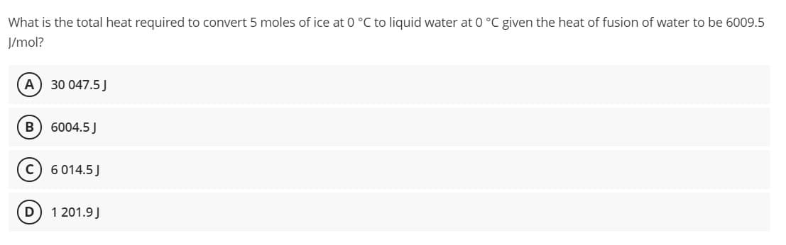 What is the total heat required to convert 5 moles of ice at 0 °C to liquid water at 0 °C given the heat of fusion of water to be 6009.5
J/mol?
A) 30 047.5 J
6004.5J
6 014.5 J
D
1 201.9 J
