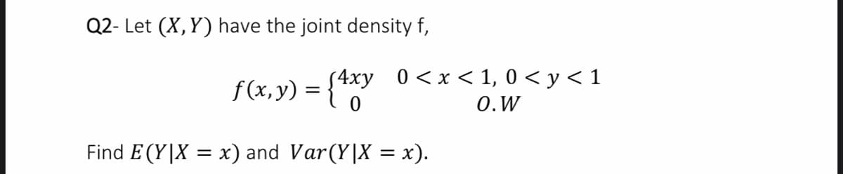 Q2- Let (X,Y) have the joint density f,
f (x, y) = {**"
{4xy 0<x<1, 0 < y < 1
0.W
Find E (Y|X = x) and Var(Y|X = x).
%3D
