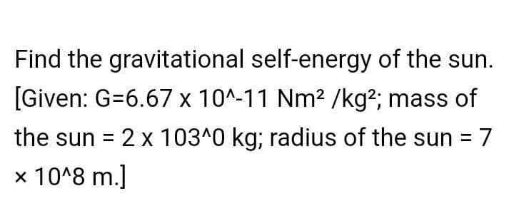 Find the gravitational self-energy of the sun.
[Given: G=6.67 x 10^-11 Nm2 /kg²; mass of
the sun = 2 x 103^0 kg; radius of the sun = 7
%3D
x 10^8 m.]
