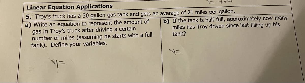 Linear Equation Applications
5. Troy's truck has a 30 gallon gas tank and gets an average of 21 miles per gallon.
a) Write an equation to represent the amount of
gas in Troy's truck after driving a certain
number of miles (assuming he starts with a full
tank). Define your variables.
b) If the tank is half full, approximately how many
miles has Troy driven since last filling up his
tank?
