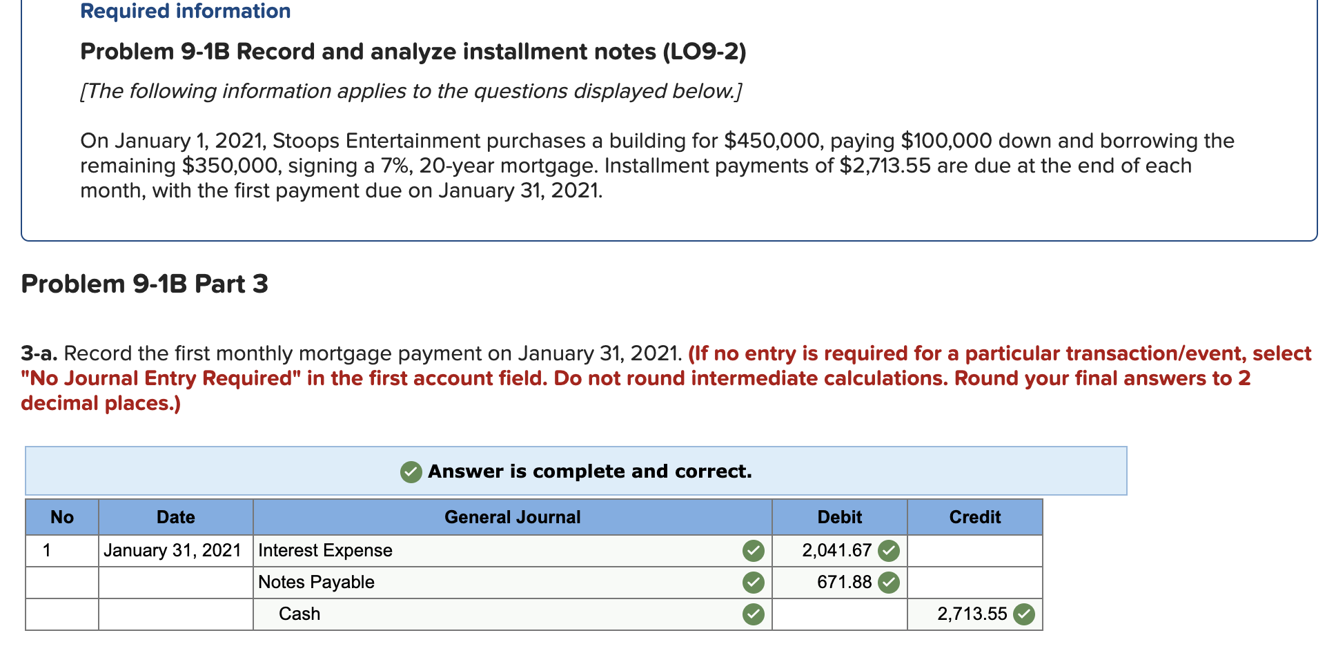 Required information
Problem 9-1B Record and analyze installment notes (LO9-2)
[The following information applies to the questions displayed below.]
On January 1, 2021, Stoops Entertainment purchases a building for $450,000, paying $100,000 down and borrowing the
remaining $350,000, signing a 7%, 20-year mortgage. Installment payments of $2,713.55 are due at the end of each
month, with the first payment due on January 31, 2021.
Problem 9-1B Part 3
3-a. Record the first monthly mortgage payment on January 31, 2021. (If no entry is required for a particular transaction/event, select
"No Journal Entry Required" in the first account field. Do not round intermediate calculations. Round your final answers to 2
decimal places.)
Answer is complete and correct.
No
Date
General Journal
Debit
Credit
January 31, 2021 Interest Expense
2,041.67
Notes Payable
671.88
Cash
2,713.55
