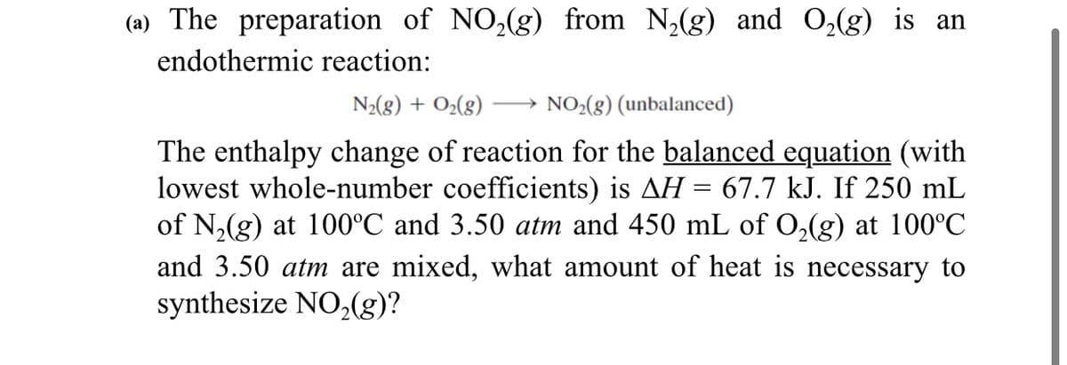 (a) The preparation of NO,(g) from N,(g) and O,(g) is an
endothermic reaction:
N2(8) + O2(g)
NO2(g) (unbalanced)
The enthalpy change of reaction for the balanced equation (with
lowest whole-number coefficients) is AH = 67.7 kJ. If 250 mL
of N,(g) at 100°C and 3.50 atm and 450 mL of O,(g) at 100°C
and 3.50 atm are mixed, what amount of heat is necessary to
synthesize NO,(g)?
