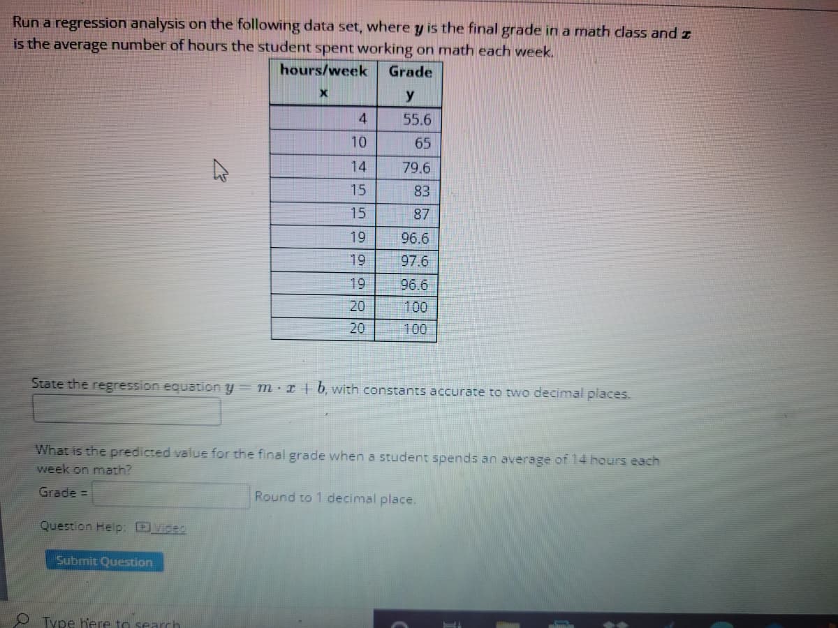 Run a regression analysis on the following data set, where y is the final grade in a math class and z
is the average number of hours the student spent working on math each week.
hours/week
Grade
y
55.6
10
65
14
79.6
15
83
15
87
19
96.6
19
97.6
19
96.6
20
100
20
100
State the regression equation y= m · I | b, with constants accurate to two decimal places.
What is the predicted value for the final grade when a student spends an average of 14 hours each
week on marh?
Grade =
Round to 1 decimal place.
Question Help: DViceo
Submit Question
O Type here to search
