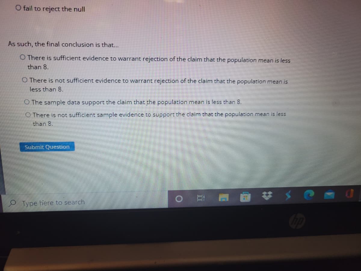 O fail to reject the null
As such, the final conclusion is that...
O There is sufficient evidence to warrant rejection of the claim that the population mean is less
than 8.
O There is not sufficient evidence to warrant rejection of the claim that the population mean is
less than 8.
O The sample data support the claim that the population mean is less than 8.
O There is not sufficient sample evidence to support the claim that the population mean is less
than 8.
Submit Question
Type here to search
