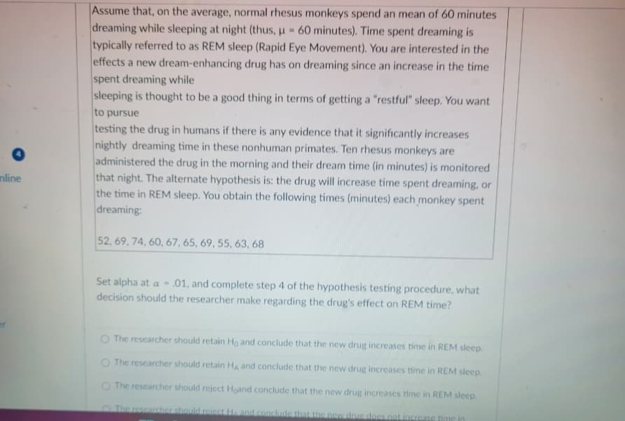mline
Assume that, on the average, normal rhesus monkeys spend an mean of 60 minutes
dreaming while sleeping at night (thus, u 60 minutes). Time spent dreaming is
E
typically referred to as REM sleep (Rapid Eye Movement). You are interested in the
effects a new dream-enhancing drug has on dreaming since an increase in the time
spent dreaming while
sleeping is thought to be a good thing in terms of getting a "restful" sleep. You want
to pursue
testing the drug in humans if there is any evidence that it significantly increases
nightly dreaming time in these nonhuman primates. Ten rhesus monkeys are
administered the drug in the morning and their dream time (in minutes) is monitored
that night. The alternate hypothesis is: the drug will increase time spent dreaming, or
the time in REM sleep. You obtain the following times (minutes) each monkey spent
dreaming:
52, 69, 74, 60, 67, 65, 69, 55, 63, 68
Set alpha at a- .01, and complete step 4 of the hypothesis testing procedure, what
decision should the researcher make regarding the drug's effect on REM time?
O The researcher should retain Ho and conclude that the new drug increases time in REM sleep.
O The researcher should retain HA and conclude that the new drug increases time in REM sleep.
O The researcher should reject Hoand conclude that the new drug increases time in REM sleep.
The researcher should reiect H. and conclude that the new drus does not increase time in
