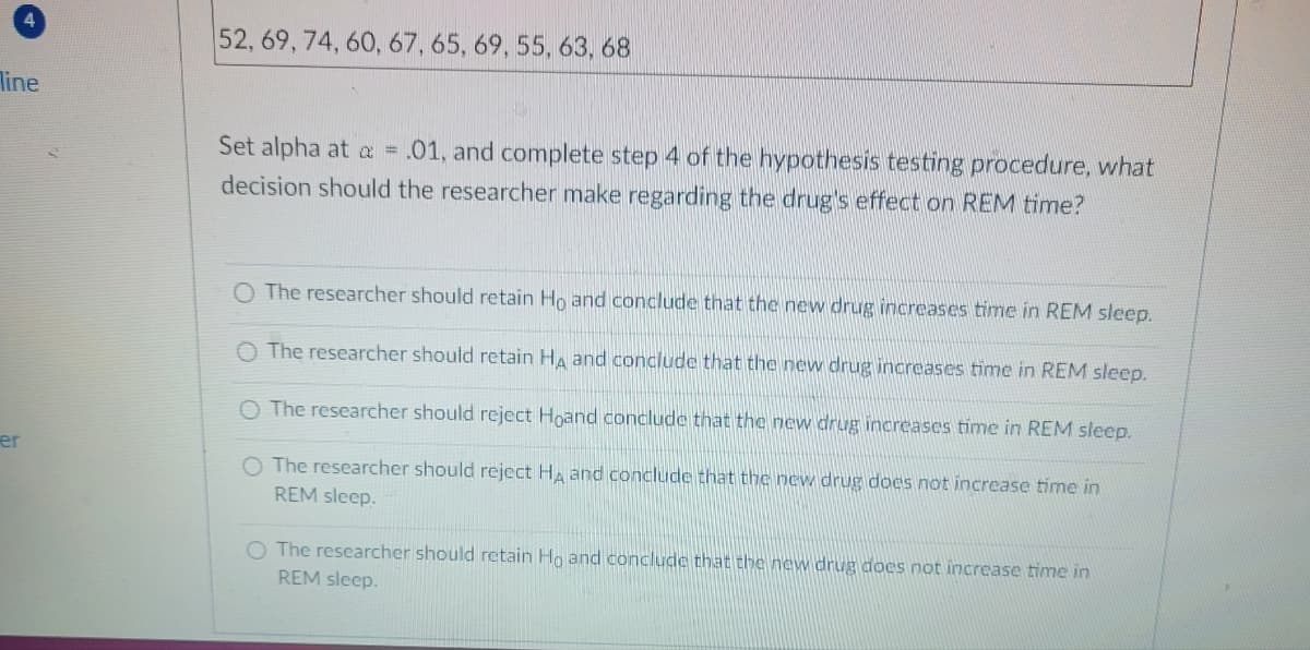 line
er
52, 69, 74, 60, 67, 65, 69, 55, 63, 68
Set alpha at a: = .01, and complete step 4 of the hypothesis testing procedure, what
decision should the researcher make regarding the drug's effect on REM time?
O The researcher should retain Ho and conclude that the new drug increases time in REM sleep.
O The researcher should retain HA and conclude that the new drug increases time in REM sleep.
O The researcher should reject Hoand conclude that the new drug increases time in REM sleep.
O The researcher should reject HÀ and conclude that the new drug does not increase time in
REM sleep.
O The researcher should retain Ho and conclude that the new drug does not increase time in
REM sleep.