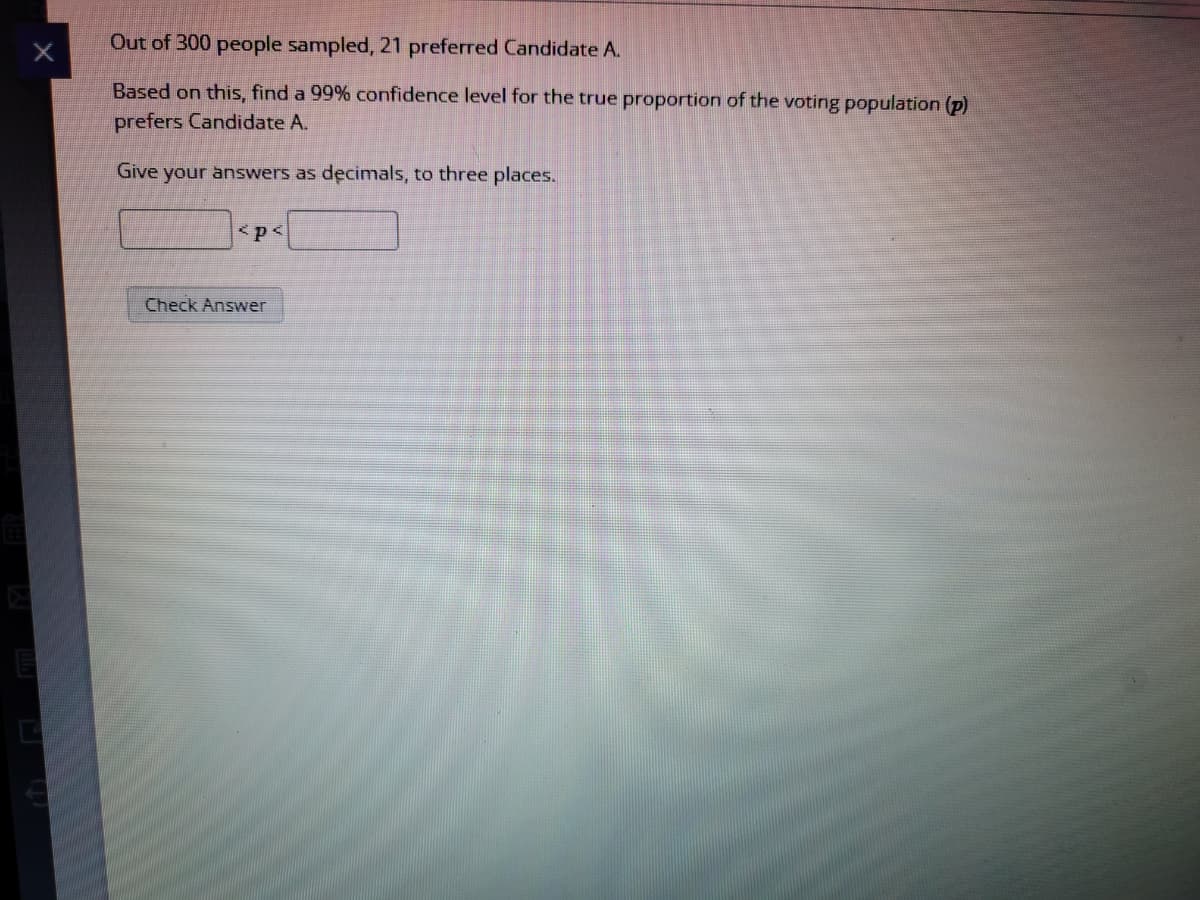 Out of 300 people sampled, 21 preferred Candidate A.
Based on this, find a 99% confidence level for the true proportion of the voting population (p)
prefers Candidate A.
Give your answers as decimals, to three places.
<p<
Check Answer
