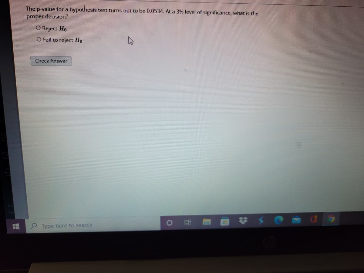 The p-value for a hypothesis test turns out to be 0.0534. At a 3% level of sigrnificance, what is the
proper decision?
O Reject Ho
O Fail to reject Ho
Check Answer
e Type here to search
