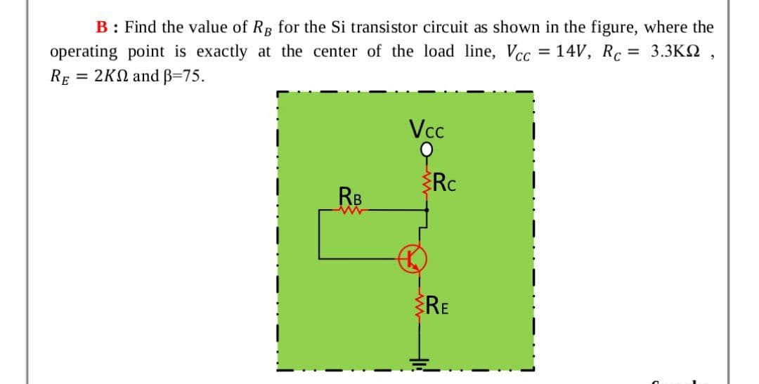 B: Find the value of Rg for the Si transistor circuit as shown in the figure, where the
operating point is exactly at the center of the load line, Vcc = 14V, Rc = 3.3KQ ,
= 2KN and B=75.
%3D
RE
Vcc
Rc
RB
RE
