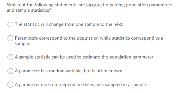 Which of the following statements are incorrect regarding population parameters
and sample statistics?
The statistic will change from one sample to the next.
Parameters correspond to the population while statistics correspond to a
sample.
A sample statistic can be used to estimate the population parameter.
A parameter is a random variable, but is often known.
A parameter does not depend on the values sampled in a sample.
