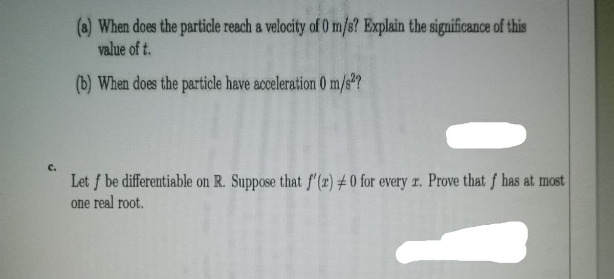 (a) When does the particle reach a velocity of 0 m/s? Explain the significance of this
value of t.
(b) When does the particle have acceleration 0 m/s?
C.
Let f be differentiable on R. Suppose that f'(r) ± 0 for every r. Prove that f has at most
one real root.
