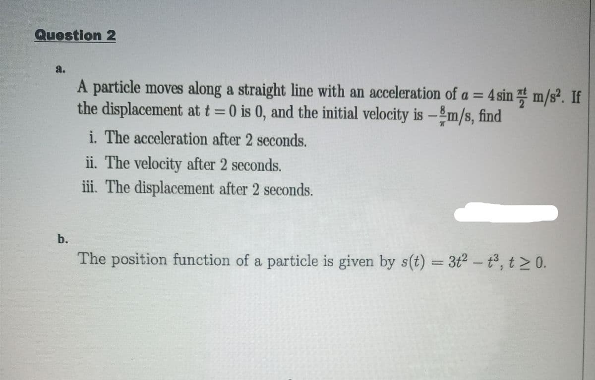 Question 2
a.
A particle moves along a straight line with an acceleration of a = 4 sin m/s². If
the displacement at t =0 is 0, and the initial velocity is -m/s, find
%3D
i. The acceleration after 2 seconds.
ii. The velocity after 2 seconds.
iii. The displacement after 2 seconds.
b.
The position function of a particle is given by s(t) = 3t2 - t, t > 0.
