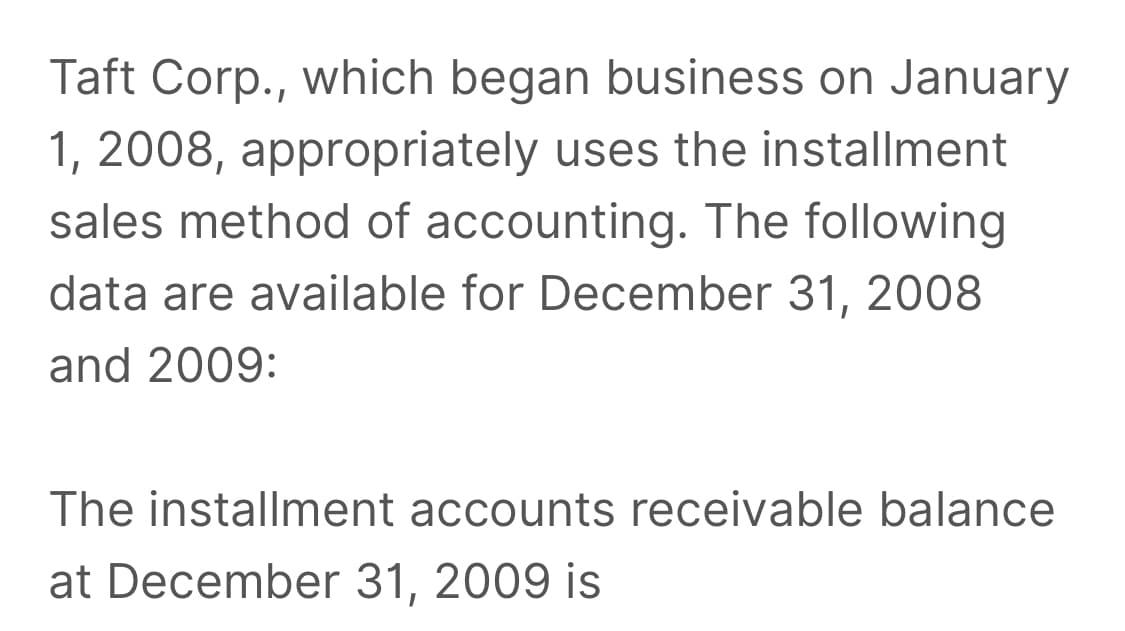 Taft Corp., which began business on January
1, 2008, appropriately uses the installment
sales method of accounting. The following
data are available for December 31, 2008
and 2009:
The installment accounts receivable balance
at December 31, 2009 is
