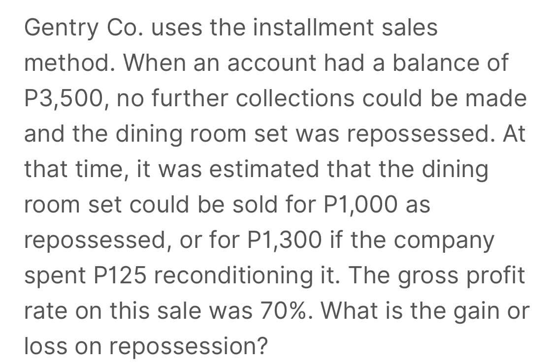 Gentry Co. uses the installment sales
method. When an account had a balance of
P3,500, no further collections could be made
and the dining room set was repossessed. At
that time, it was estimated that the dining
room set could be sold for P1,000 as
repossessed, or for P1,300 if the company
spent P125 reconditioning it. The gross profit
rate on this sale was 70%. What is the gain or
loss on repossession?
