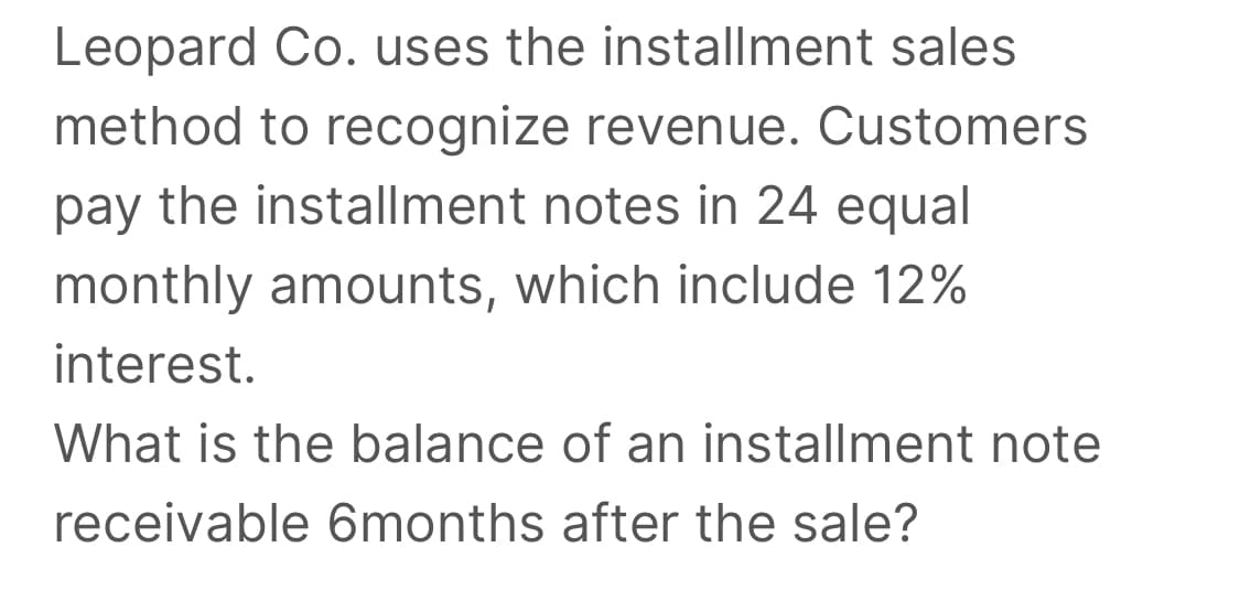 Leopard Co. uses the installment sales
method to recognize revenue. Customers
pay the installment notes in 24 equal
monthly amounts, which include 12%
interest.
What is the balance of an installment note
receivable 6months after the sale?
