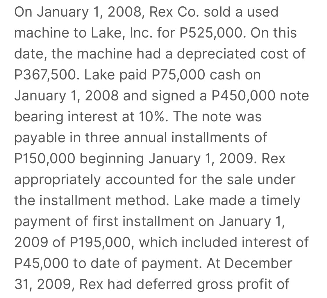 On January 1, 2008, Rex Co. sold a used
machine to Lake, Inc. for P525,000. On this
date, the machine had a depreciated cost of
P367,500. Lake paid P75,000 cash on
January 1, 2008 and signed a P450,000 note
bearing interest at 10%. The note was
payable in three annual installments of
P150,000 beginning January 1, 2009. Rex
appropriately accounted for the sale under
the installment method. Lake made a timely
payment of first installment on January 1,
2009 of P195,000, which included interest of
P45,000 to date of payment. At December
31, 2009, Rex had deferred gross profit of
