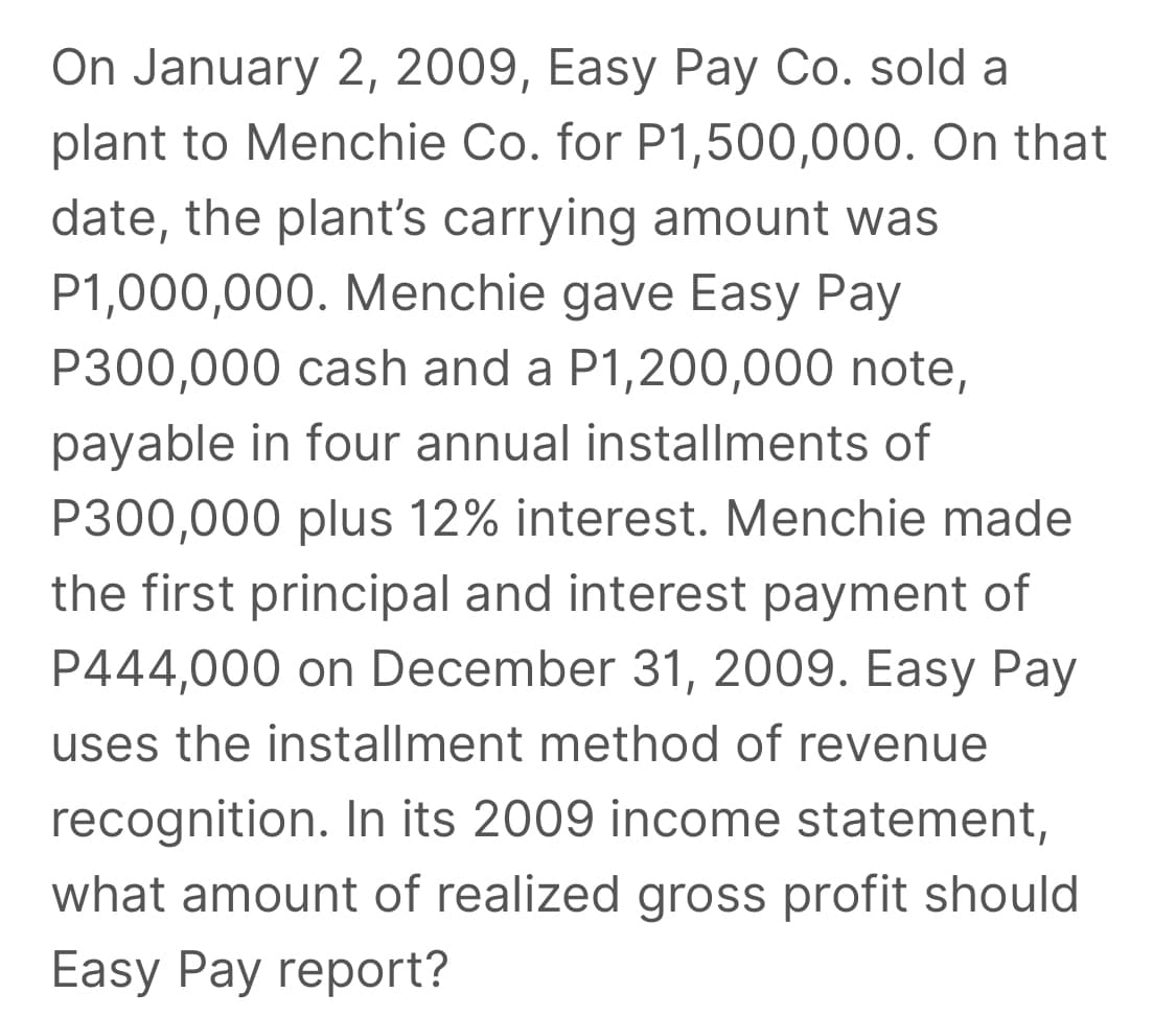 On January 2, 2009, Easy Pay Co. sold a
plant to Menchie Co. for P1,500,000. On that
date, the plant's carrying amount was
P1,000,000. Menchie gave Easy Pay
P300,000 cash and a P1,200,000 note,
payable in four annual installments of
P300,000 plus 12% interest. Menchie made
the first principal and interest payment of
P444,000 on December 31, 2009. Easy Pay
uses the installment method of revenue
recognition. In its 2009 income statement,
what amount of realized gross profit should
Easy Pay report?
