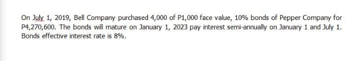 On July 1, 2019, Bell Company purchased 4,000 of P1,000 face value, 10% bonds of Pepper Company for
P4,270,600. The bonds will mature on January 1, 2023 pay interest semi-annually on January 1 and July 1.
Bonds effective interest rate is 8%.
