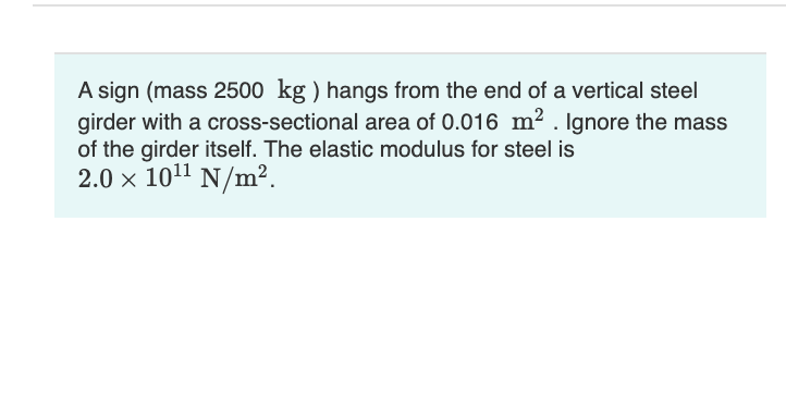 A sign (mass 2500 kg ) hangs from the end of a vertical steel
girder with a cross-sectional area of 0.016 m2 . Ignore the mass
of the girder itself. The elastic modulus for steel is
2.0 x 1011
N/m².
